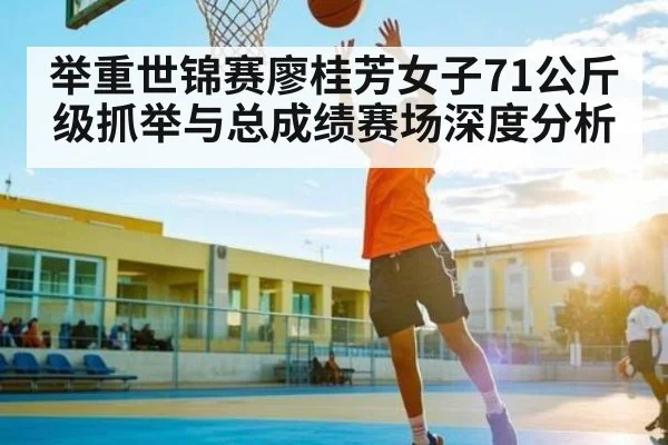 举重世锦赛廖桂芳女子71公斤级抓举与总成绩赛场深度分析