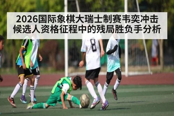 2026国际象棋大瑞士制赛韦奕冲击候选人资格征程中的残局胜负手分析